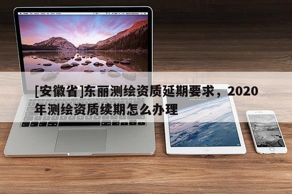 [安徽省]東麗測繪資質延期要求，2020年測繪資質續期怎么辦理