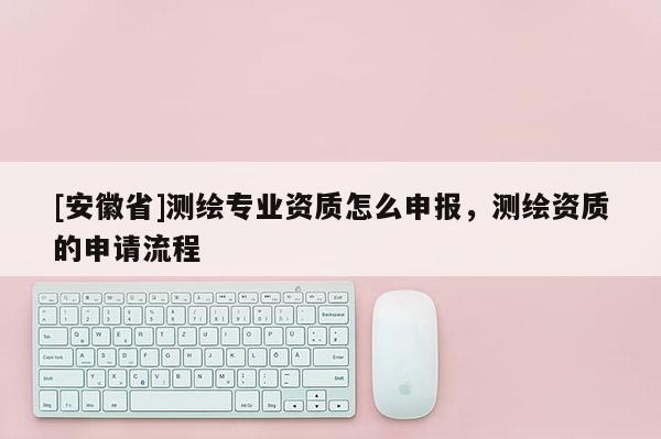 [安徽省]測繪專業資質怎么申報，測繪資質的申請流程