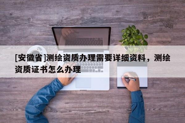 [安徽省]測繪資質辦理需要詳細資料，測繪資質證書怎么辦理