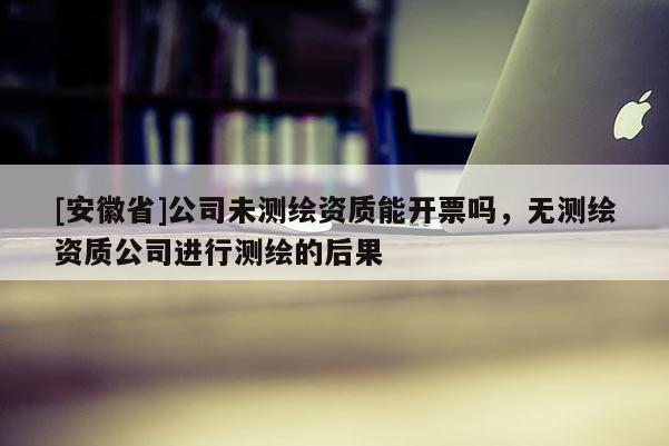 [安徽省]公司未測(cè)繪資質(zhì)能開(kāi)票嗎，無(wú)測(cè)繪資質(zhì)公司進(jìn)行測(cè)繪的后果