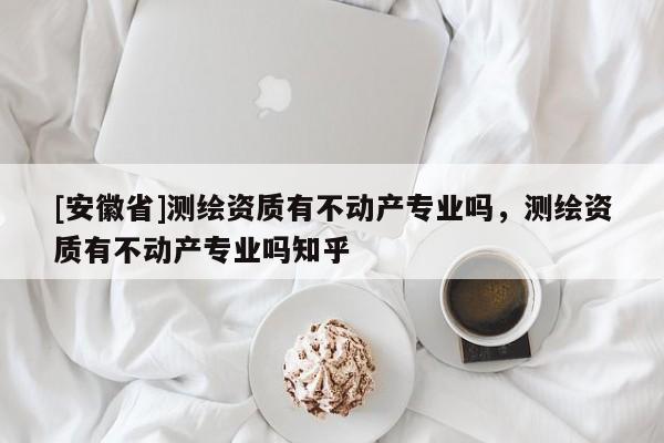 [安徽省]測(cè)繪資質(zhì)有不動(dòng)產(chǎn)專業(yè)嗎，測(cè)繪資質(zhì)有不動(dòng)產(chǎn)專業(yè)嗎知乎