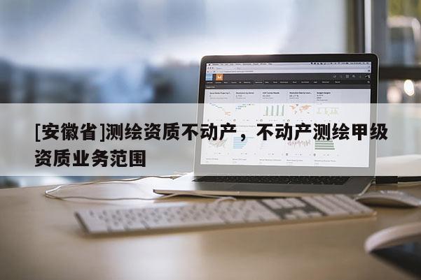 [安徽省]測繪資質不動產，不動產測繪甲級資質業務范圍