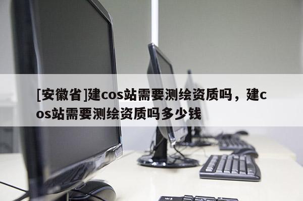 [安徽省]建cos站需要測繪資質嗎，建cos站需要測繪資質嗎多少錢