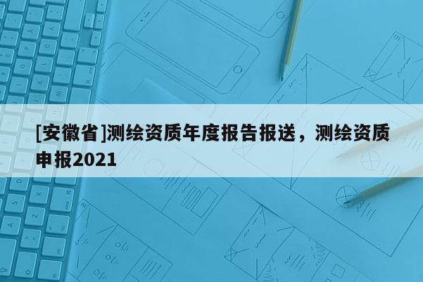 [安徽省]測繪資質(zhì)年度報告報送，測繪資質(zhì)申報2021