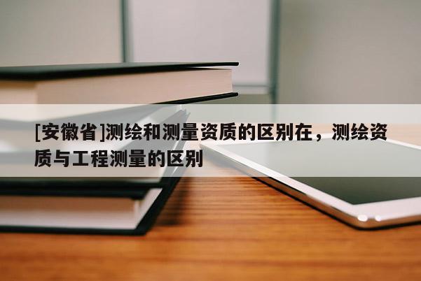 [安徽省]測繪和測量資質(zhì)的區(qū)別在，測繪資質(zhì)與工程測量的區(qū)別