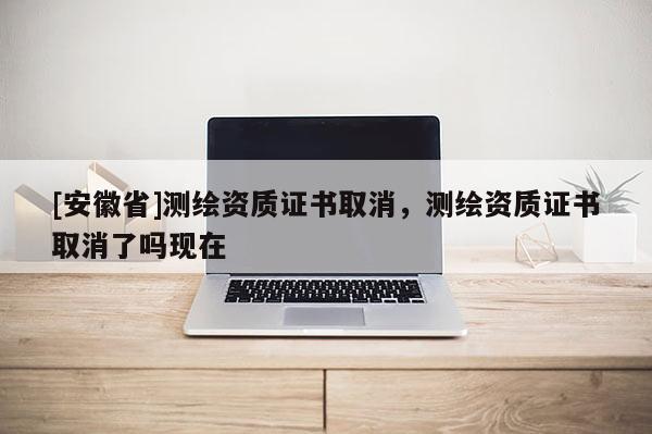 [安徽省]測(cè)繪資質(zhì)證書取消，測(cè)繪資質(zhì)證書取消了嗎現(xiàn)在