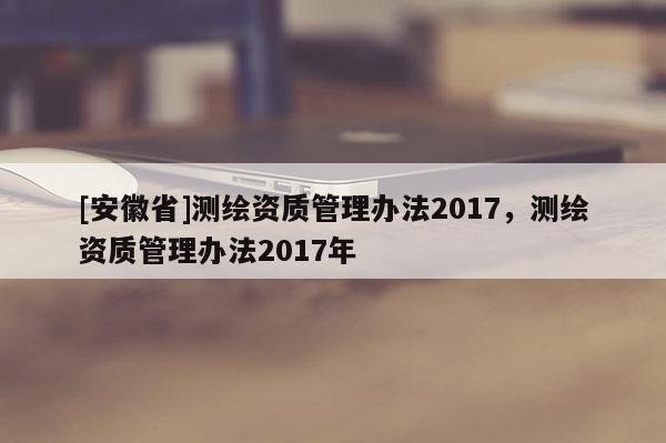 [安徽省]測繪資質管理辦法2017，測繪資質管理辦法2017年