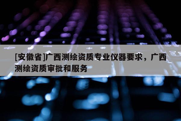 [安徽省]廣西測繪資質專業儀器要求，廣西測繪資質審批和服務