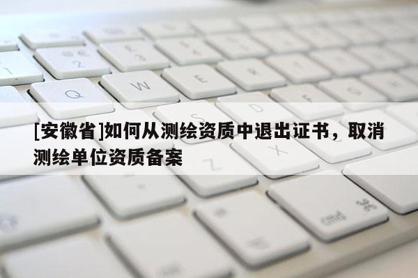 [安徽省]如何從測(cè)繪資質(zhì)中退出證書，取消測(cè)繪單位資質(zhì)備案