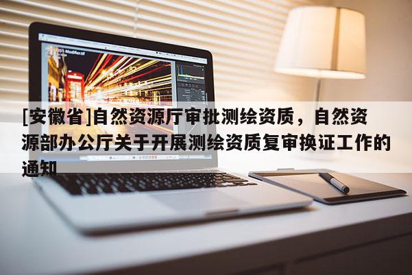 [安徽省]自然資源廳審批測繪資質(zhì)，自然資源部辦公廳關(guān)于開展測繪資質(zhì)復(fù)審換證工作的通知