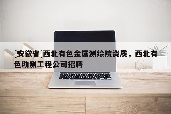 [安徽省]西北有色金屬測繪院資質，西北有色勘測工程公司招聘