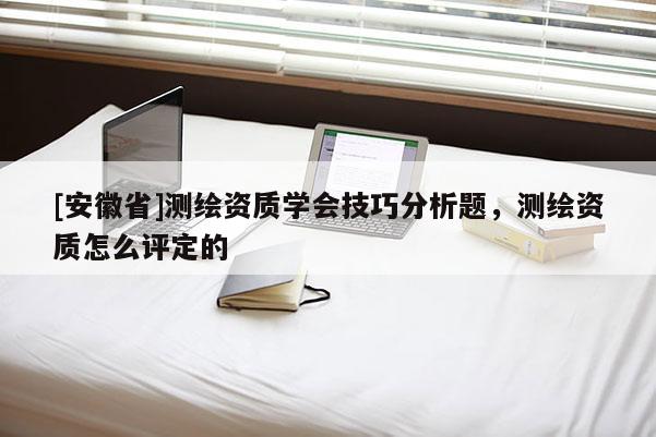 [安徽省]測繪資質學會技巧分析題，測繪資質怎么評定的