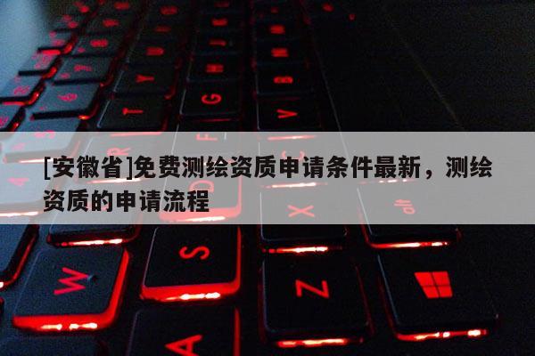 [安徽省]免費(fèi)測(cè)繪資質(zhì)申請(qǐng)條件最新，測(cè)繪資質(zhì)的申請(qǐng)流程