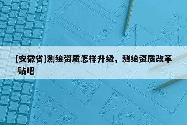 [安徽省]測繪資質(zhì)怎樣升級，測繪資質(zhì)改革 貼吧