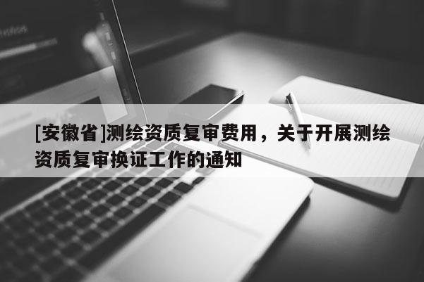[安徽省]測繪資質復審費用，關于開展測繪資質復審換證工作的通知