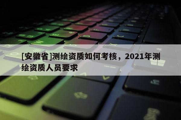 [安徽省]測繪資質(zhì)如何考核，2021年測繪資質(zhì)人員要求