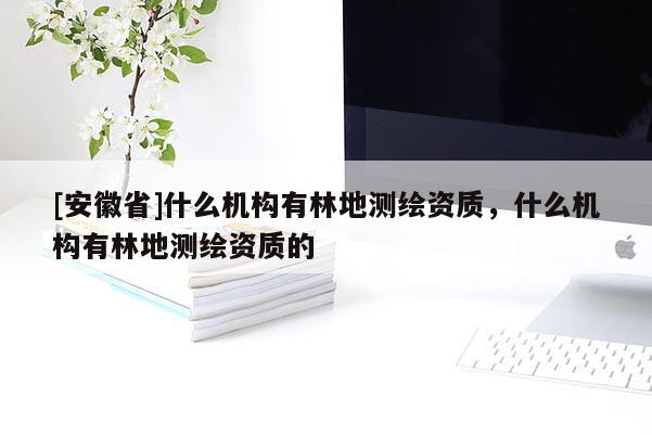 [安徽省]什么機構有林地測繪資質，什么機構有林地測繪資質的