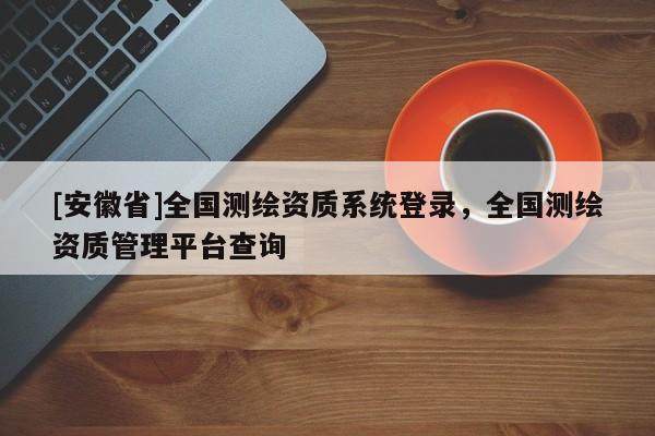 [安徽省]全國測繪資質系統登錄，全國測繪資質管理平臺查詢