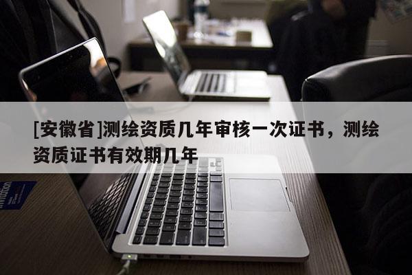 [安徽省]測繪資質幾年審核一次證書，測繪資質證書有效期幾年