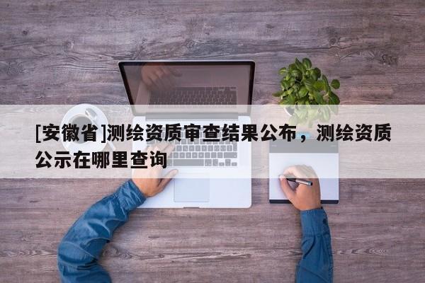 [安徽省]測繪資質審查結果公布，測繪資質公示在哪里查詢