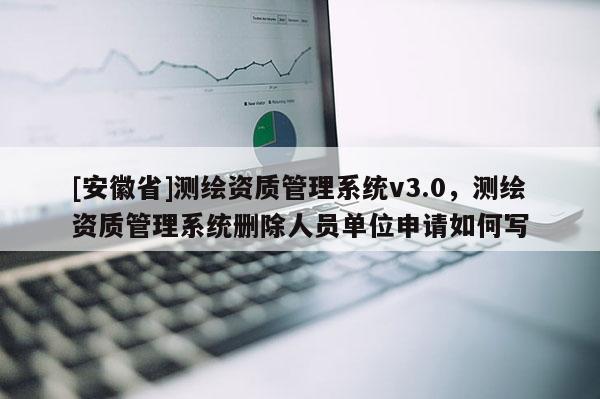 [安徽省]測繪資質管理系統v3.0，測繪資質管理系統刪除人員單位申請如何寫