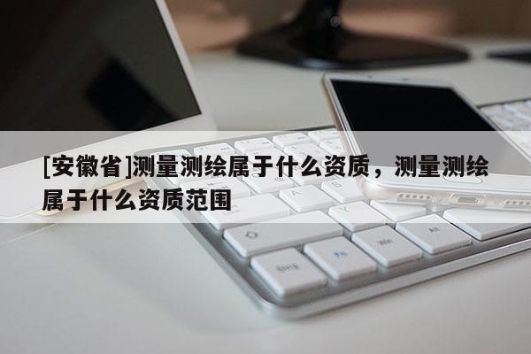 [安徽省]測量測繪屬于什么資質，測量測繪屬于什么資質范圍