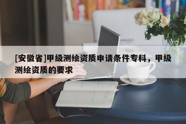 [安徽省]甲級測繪資質申請條件?？?，甲級測繪資質的要求