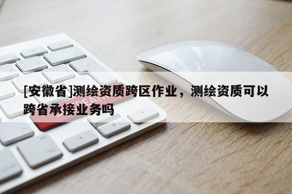 [安徽省]測繪資質跨區作業，測繪資質可以跨省承接業務嗎