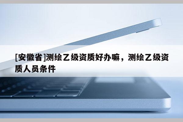 [安徽省]測繪乙級資質好辦嘛，測繪乙級資質人員條件