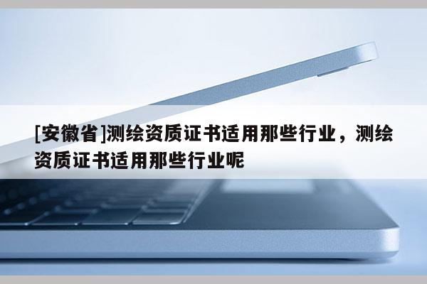 [安徽省]測繪資質證書適用那些行業，測繪資質證書適用那些行業呢