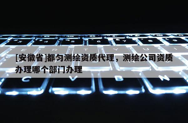 [安徽省]都勻測(cè)繪資質(zhì)代理，測(cè)繪公司資質(zhì)辦理哪個(gè)部門辦理