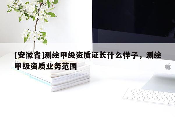 [安徽省]測繪甲級資質(zhì)證長什么樣子，測繪甲級資質(zhì)業(yè)務范圍
