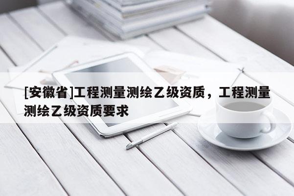 [安徽省]工程測量測繪乙級資質，工程測量測繪乙級資質要求