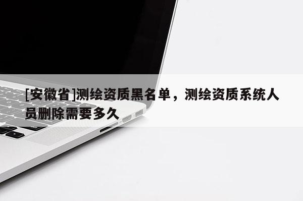 [安徽省]測繪資質(zhì)黑名單，測繪資質(zhì)系統(tǒng)人員刪除需要多久