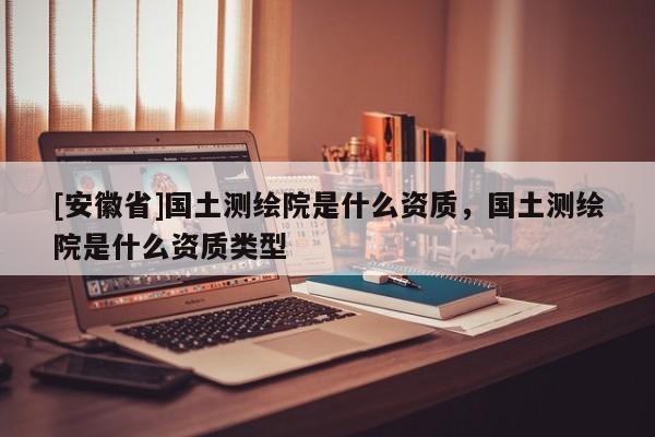 [安徽省]國土測繪院是什么資質，國土測繪院是什么資質類型