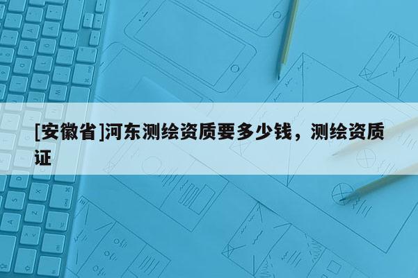 [安徽省]河?xùn)|測繪資質(zhì)要多少錢，測繪資質(zhì)證