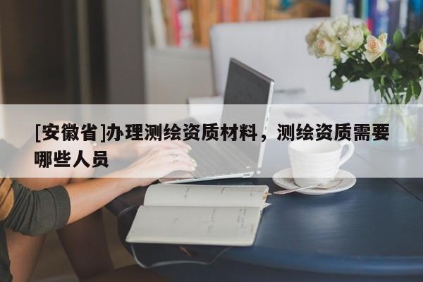 [安徽省]辦理測(cè)繪資質(zhì)材料，測(cè)繪資質(zhì)需要哪些人員