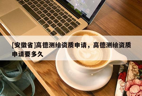 [安徽省]高德測(cè)繪資質(zhì)申請(qǐng)，高德測(cè)繪資質(zhì)申請(qǐng)要多久