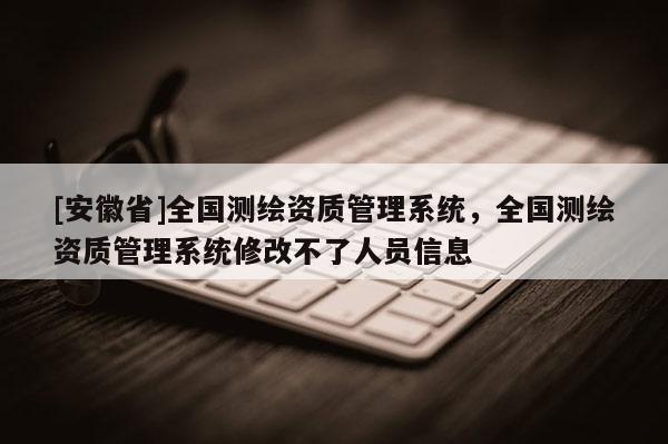 [安徽省]全國(guó)測(cè)繪資質(zhì)管理系統(tǒng)，全國(guó)測(cè)繪資質(zhì)管理系統(tǒng)修改不了人員信息