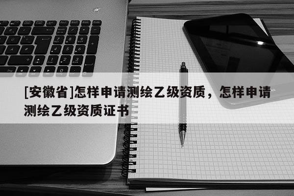 [安徽省]怎樣申請測繪乙級資質，怎樣申請測繪乙級資質證書