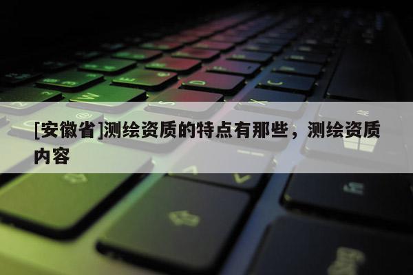 [安徽省]測繪資質的特點有那些，測繪資質內容
