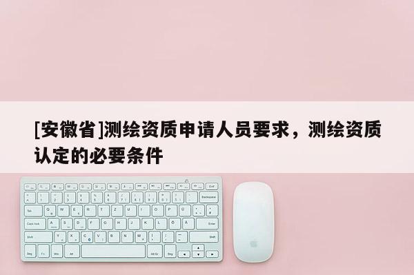 [安徽省]測繪資質申請人員要求，測繪資質認定的必要條件