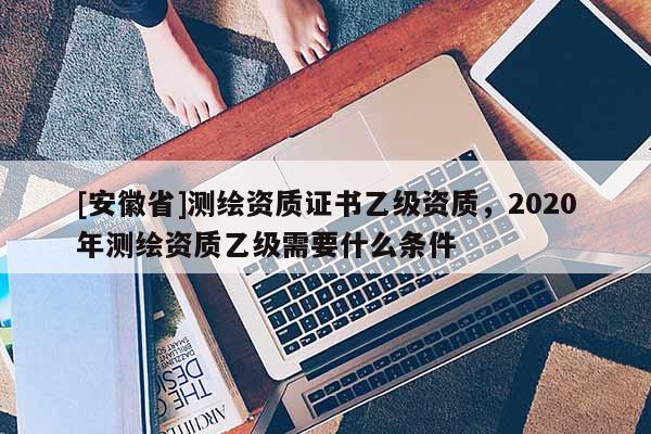 [安徽省]測繪資質證書乙級資質，2020年測繪資質乙級需要什么條件