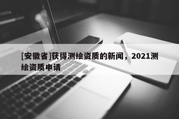 [安徽省]獲得測繪資質的新聞，2021測繪資質申請