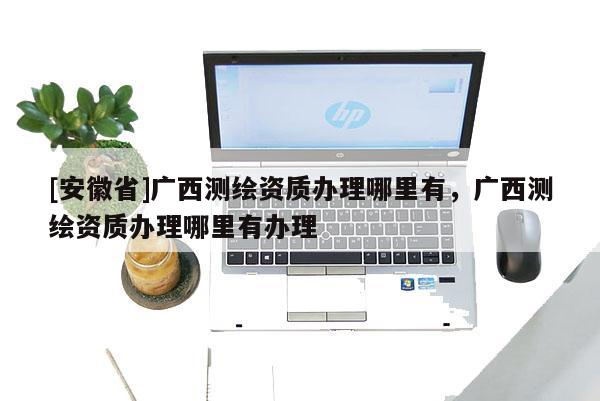 [安徽省]廣西測繪資質(zhì)辦理哪里有，廣西測繪資質(zhì)辦理哪里有辦理