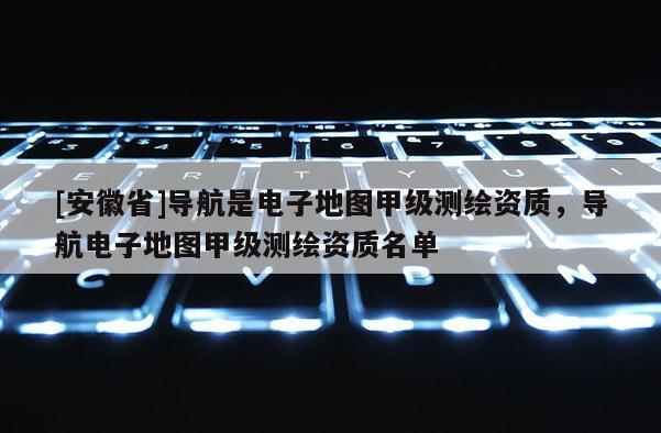 [安徽省]導航是電子地圖甲級測繪資質，導航電子地圖甲級測繪資質名單