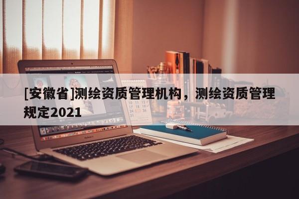 [安徽省]測繪資質管理機構，測繪資質管理規定2021