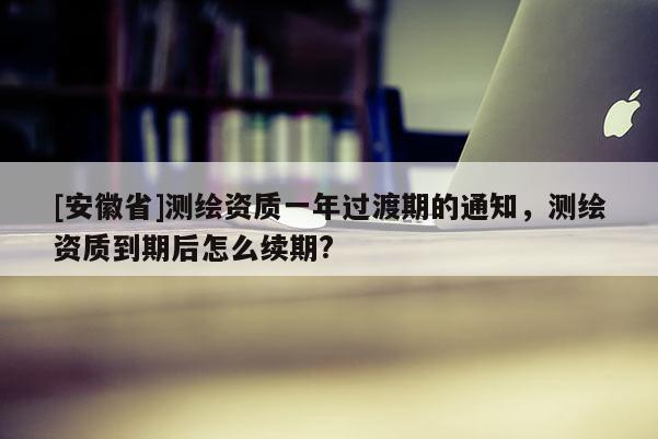 [安徽省]測(cè)繪資質(zhì)一年過(guò)渡期的通知，測(cè)繪資質(zhì)到期后怎么續(xù)期?