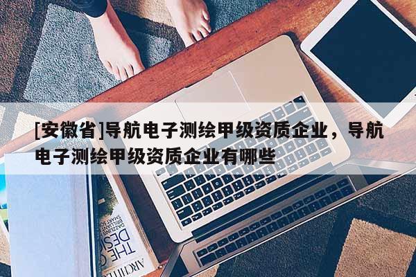 [安徽省]導航電子測繪甲級資質企業，導航電子測繪甲級資質企業有哪些