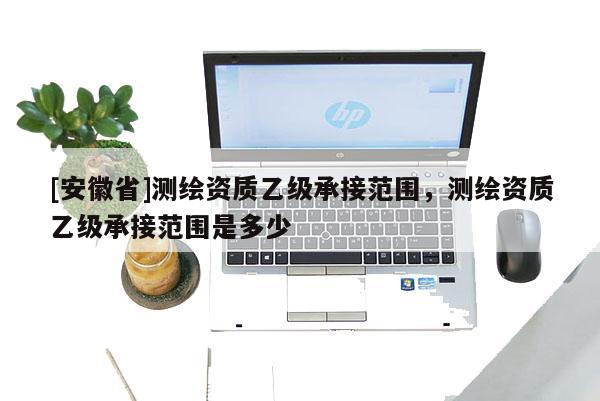 [安徽省]測(cè)繪資質(zhì)乙級(jí)承接范圍，測(cè)繪資質(zhì)乙級(jí)承接范圍是多少